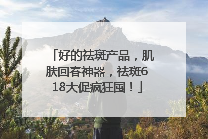 好的祛斑产品，肌肤回春神器，祛斑618大促疯狂囤！