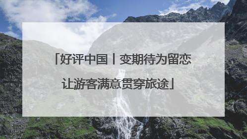 好评中国丨变期待为留恋 让游客满意贯穿旅途