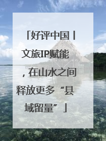 好评中国丨文旅IP赋能，在山水之间释放更多“县域留量”