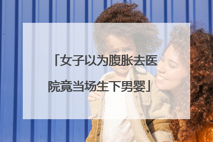 女子以为腹胀去医院竟当场生下男婴