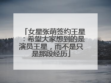 女星张萌签约王星：希望大家想到的是演员王星，而不是只是那段经历
