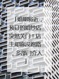 婚期将近，预订的婚纱店突然关门！店主却称没跑路，多部门介入