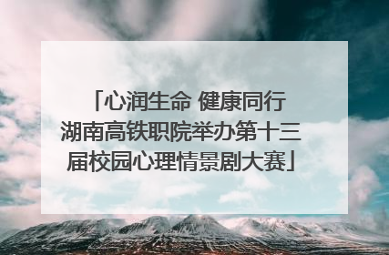心润生命 健康同行 湖南高铁职院举办第十三届校园心理情景剧大赛