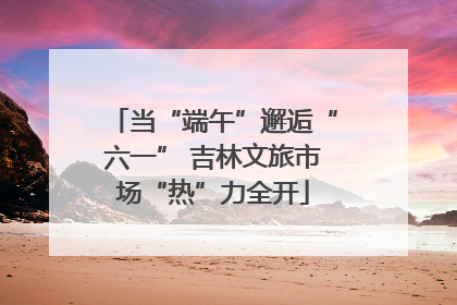 当“端午”邂逅“六一” 吉林文旅市场“热”力全开