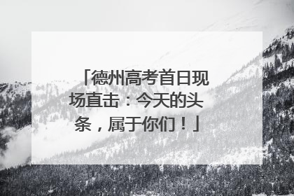 德州高考首日现场直击：今天的头条，属于你们！