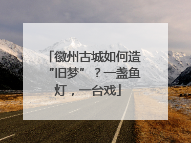 徽州古城如何造“旧梦”？一盏鱼灯，一台戏