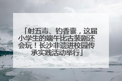 射五毒、钓香囊，这届小学生的端午比古装剧还会玩！长沙非遗进校园传承实践活动举行