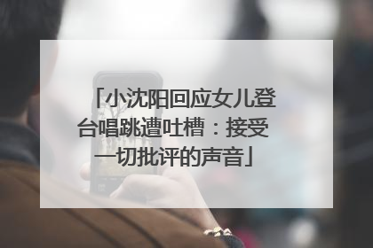 小沈阳回应女儿登台唱跳遭吐槽：接受一切批评的声音