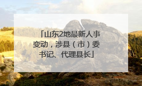 山东2地最新人事变动，涉县（市）委书记、代理县长