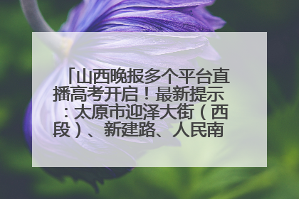 山西晚报多个平台直播高考开启！最新提示：太原市迎泽大街（西段）、新建路、人民南路高考期间增开路口