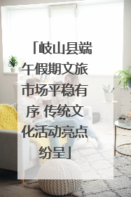 岐山县端午假期文旅市场平稳有序 传统文化活动亮点纷呈