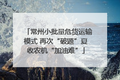 常州小批量危货运输模式 再次“破题”夏收农机“加油难”