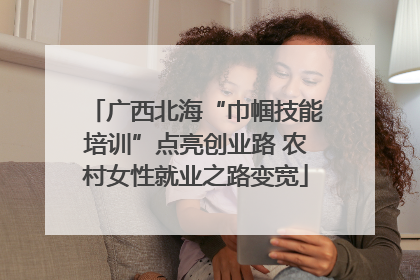 广西北海“巾帼技能培训”点亮创业路 农村女性就业之路变宽