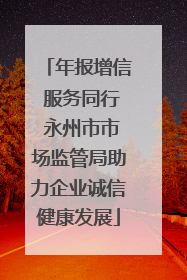 年报增信 服务同行 永州市市场监管局助力企业诚信健康发展