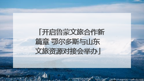 开启鲁蒙文旅合作新篇章 鄂尔多斯与山东文旅资源对接会举办