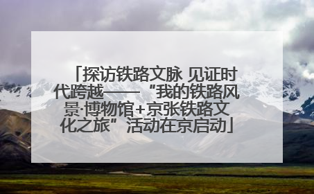探访铁路文脉 见证时代跨越——“我的铁路风景·博物馆+京张铁路文化之旅”活动在京启动