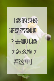 您的身份证是否到期？去哪儿换？怎么换？看这里