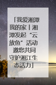 我爱湘潭我的家丨湘潭发起“云放鱼”活动 邀您共同守护湘江生态活力
