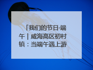 我们的节日·端午｜威海高区初村镇：当端午遇上游园会：来一场“粽”享欢乐的趣味冒险！