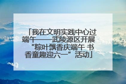 我在文明实践中心过端午——武陵源区开展“粽叶飘香庆端午 书香童趣迎六一”活动