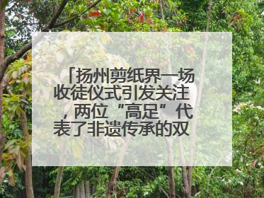 扬州剪纸界一场收徒仪式引发关注，两位“高足”代表了非遗传承的双轨力量