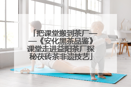 把课堂搬到茶厂——《安化黑茶品鉴》课堂走进益阳茶厂探秘茯砖茶非遗技艺
