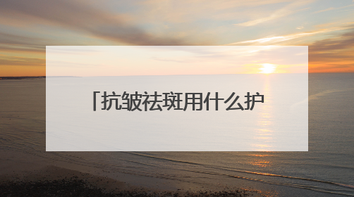 抗皱祛斑用什么护肤品好？6.18美白淡斑开箱！前十名排行榜产品