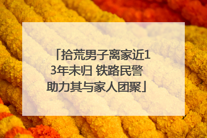 拾荒男子离家近13年未归 铁路民警助力其与家人团聚