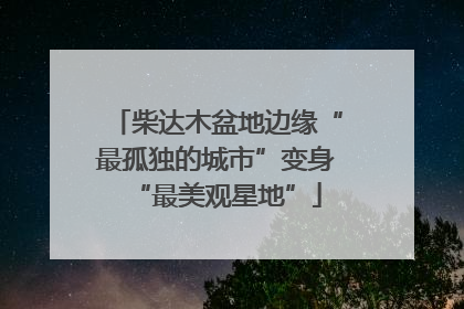 柴达木盆地边缘“最孤独的城市”变身“最美观星地”