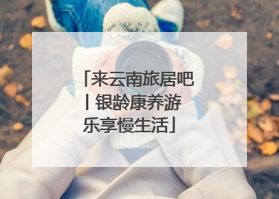来云南旅居吧丨银龄康养游 乐享慢生活