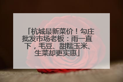 杭城最新菜价！勾庄批发市场老板：雨一直下，毛豆、甜糯玉米、生菜却更实惠