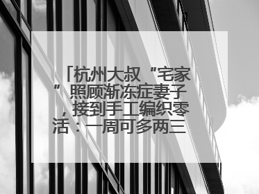 杭州大叔“宅家”照顾渐冻症妻子，接到手工编织零活：一周可多两三百元收入