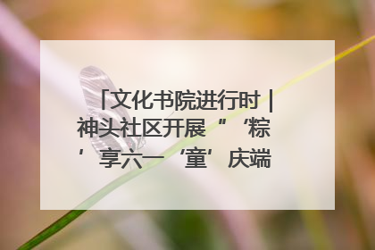 文化书院进行时｜神头社区开展“‘粽’享六一‘童’庆端午”主题系列活动