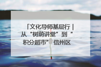 文化导师基层行｜从“树荫讲堂”到“积分超市” 信州区基层治理有实招