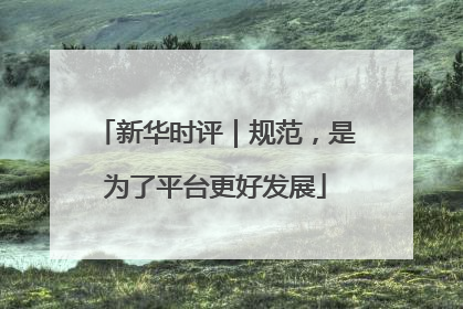 新华时评｜规范，是为了平台更好发展