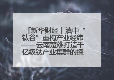 新华财经丨滇中“钛谷”重构产业经纬——云南楚雄打造千亿级钛产业集群的探索与实践