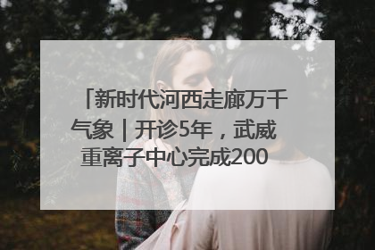 新时代河西走廊万千气象｜开诊5年，武威重离子中心完成2000余例患者治疗