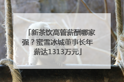 新茶饮高管薪酬哪家强？蜜雪冰城董事长年薪达1313万元