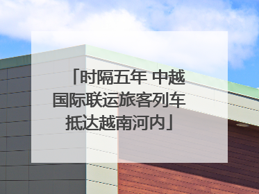 时隔五年 中越国际联运旅客列车抵达越南河内
