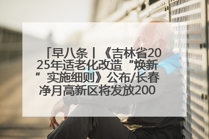 早八条丨《吉林省2025年适老化改造“焕新”实施细则》公布/长春净月高新区将发放200万元汽车消费券！