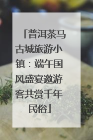 普洱茶马古城旅游小镇：端午国风盛宴邀游客共赏千年民俗
