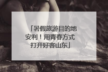 暑假旅游目的地安利！用青春方式打开好客山东