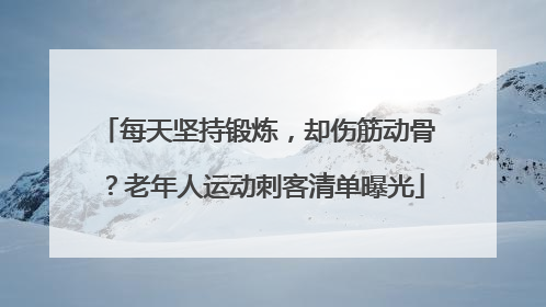 每天坚持锻炼，却伤筋动骨？老年人运动刺客清单曝光