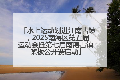 水上运动划进江南古镇，2025南浔区第五届运动会暨第七届南浔古镇桨板公开赛启动