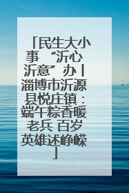 民生大小事 “沂心沂意”办丨淄博市沂源县悦庄镇：端午粽香暖老兵 百岁英雄述峥嵘