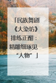 民族舞剧《大染坊》排练正酣：精雕细琢见“人物”