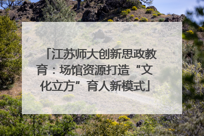 江苏师大创新思政教育：场馆资源打造“文化立方”育人新模式