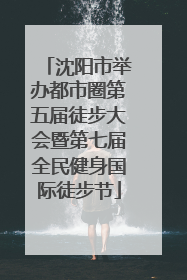 沈阳市举办都市圈第五届徒步大会暨第七届全民健身国际徒步节