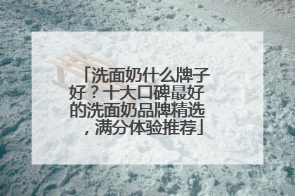 洗面奶什么牌子好？十大口碑最好的洗面奶品牌精选，满分体验推荐