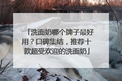 洗面奶哪个牌子最好用？口碑集结，推荐十款超受欢迎的洗面奶